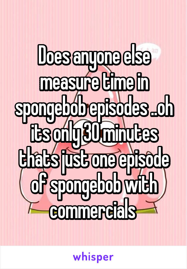 Does anyone else measure time in spongebob episodes ..oh its only 30 minutes thats just one episode of spongebob with commercials 