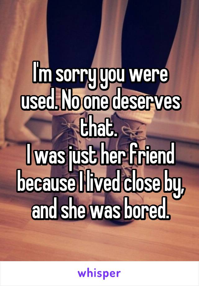 I'm sorry you were used. No one deserves that. 
I was just her friend because I lived close by, and she was bored.