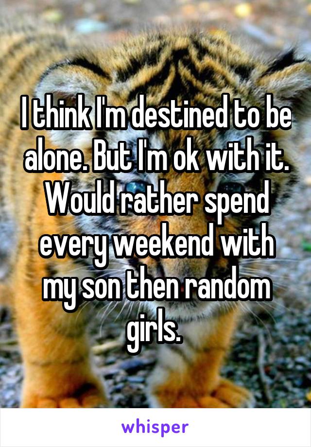 I think I'm destined to be alone. But I'm ok with it. Would rather spend every weekend with my son then random girls. 