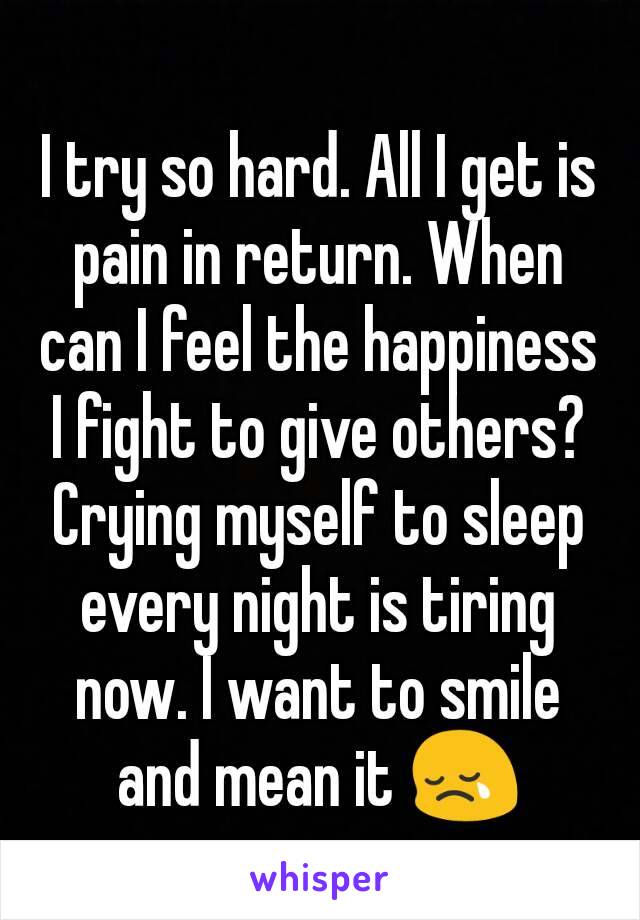 I try so hard. All I get is pain in return. When can I feel the happiness I fight to give others? Crying myself to sleep every night is tiring now. I want to smile and mean it 😢