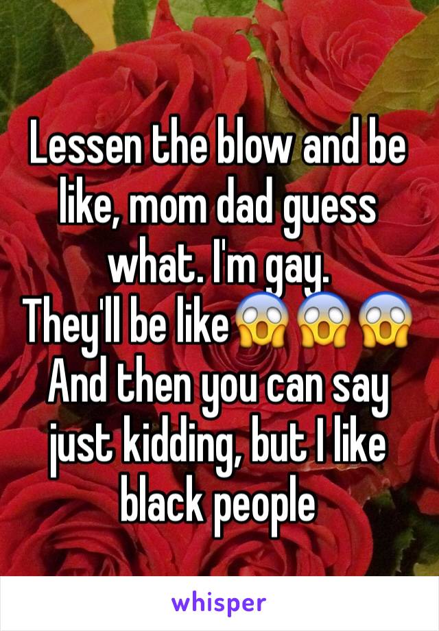 Lessen the blow and be like, mom dad guess what. I'm gay.
They'll be like😱😱😱
And then you can say just kidding, but I like black people