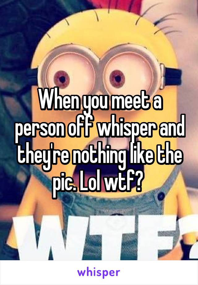 When you meet a person off whisper and they're nothing like the pic. Lol wtf? 