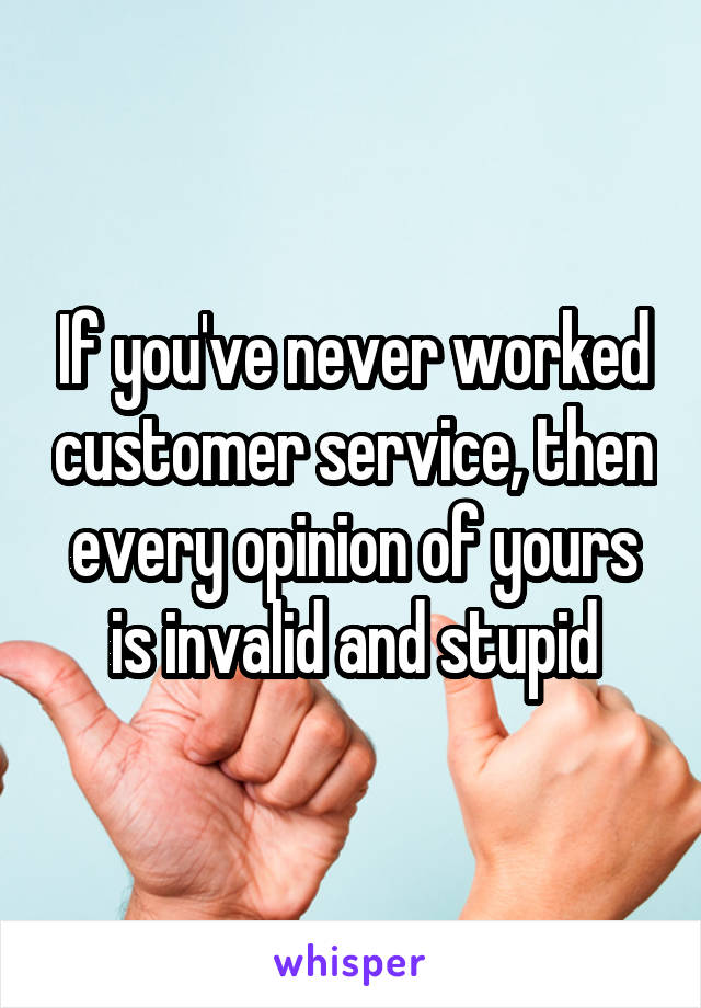 If you've never worked customer service, then every opinion of yours is invalid and stupid