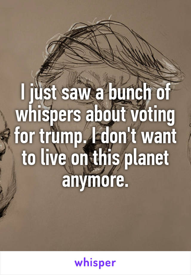 I just saw a bunch of whispers about voting for trump. I don't want to live on this planet anymore.