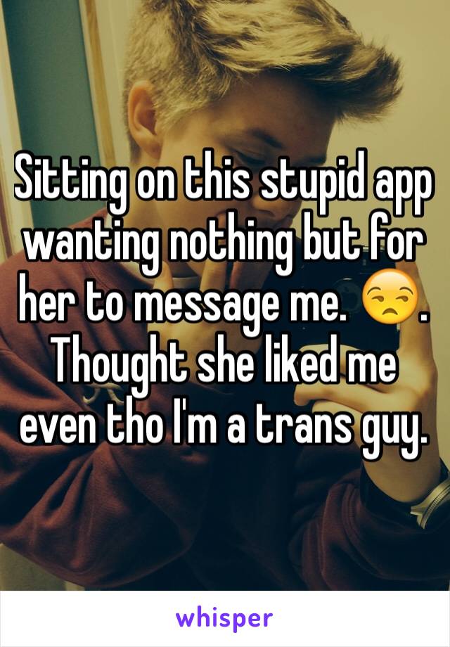 Sitting on this stupid app wanting nothing but for her to message me. 😒. Thought she liked me even tho I'm a trans guy. 