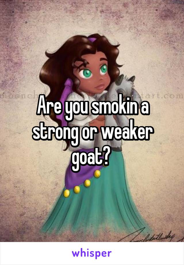 Are you smokin a strong or weaker goat? 
