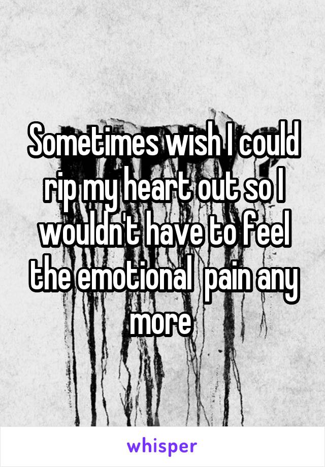 Sometimes wish I could rip my heart out so I wouldn't have to feel the emotional  pain any more 