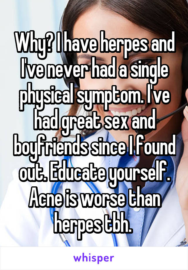 Why? I have herpes and I've never had a single physical symptom. I've had great sex and boyfriends since I found out. Educate yourself. Acne is worse than herpes tbh. 