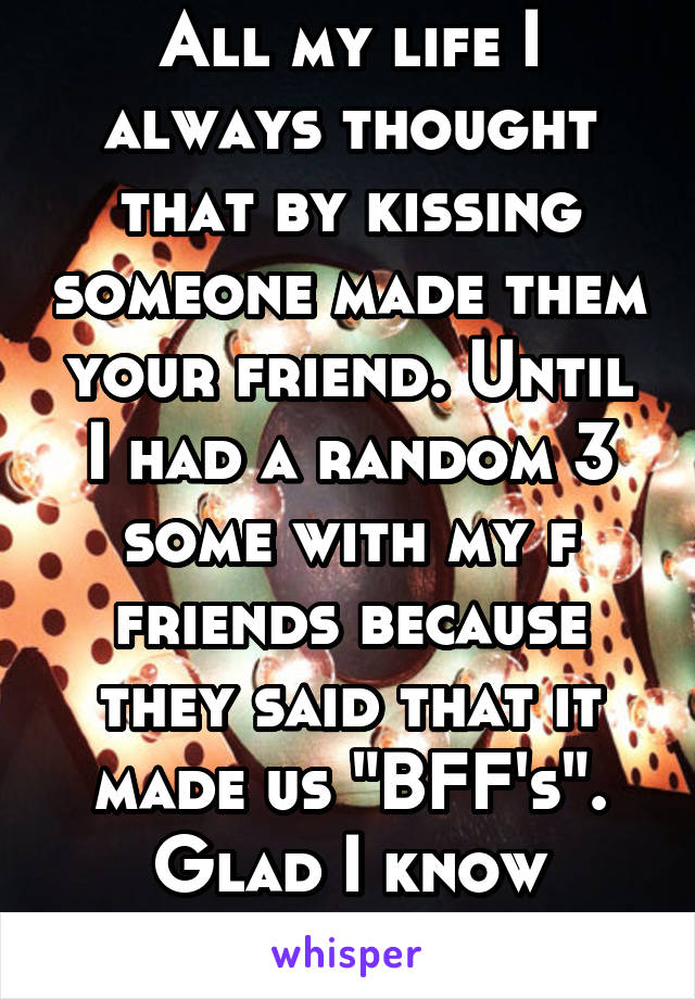 All my life I always thought that by kissing someone made them your friend. Until I had a random 3 some with my f friends because they said that it made us "BFF's". Glad I know better now. 