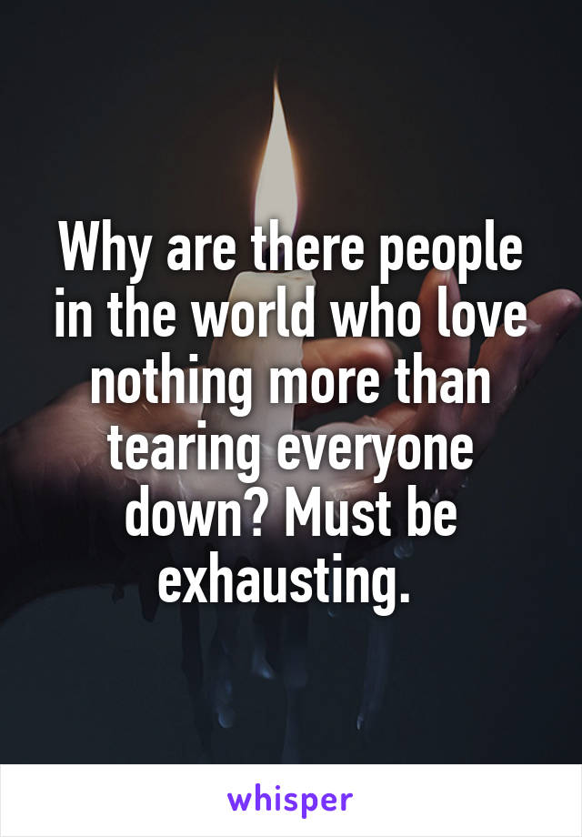 Why are there people in the world who love nothing more than tearing everyone down? Must be exhausting. 