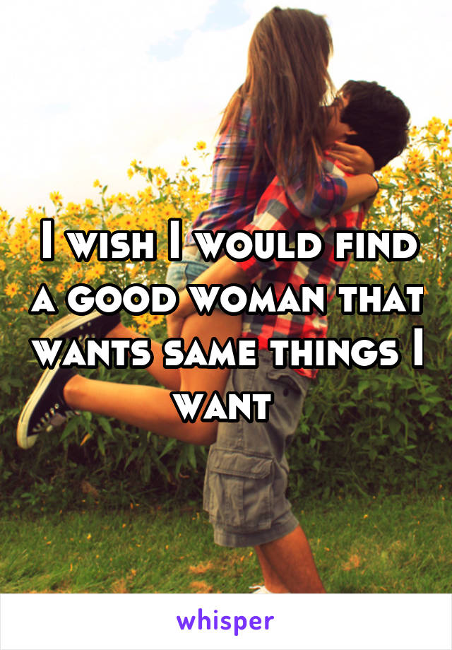 I wish I would find a good woman that wants same things I want 