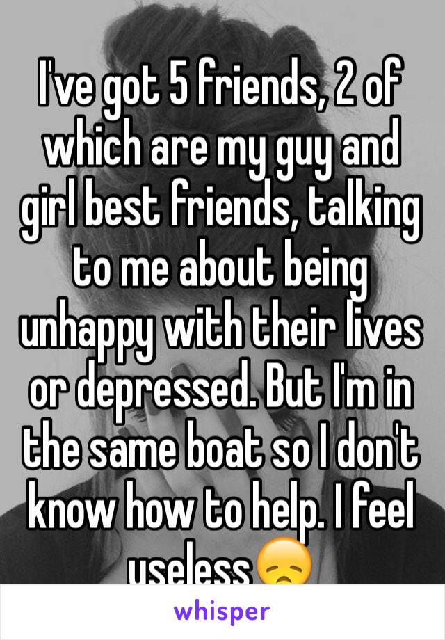 I've got 5 friends, 2 of which are my guy and girl best friends, talking to me about being unhappy with their lives or depressed. But I'm in the same boat so I don't know how to help. I feel useless😞