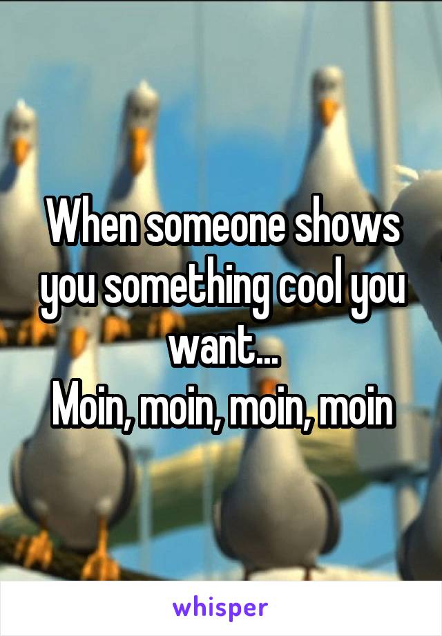 When someone shows you something cool you want...
Moin, moin, moin, moin