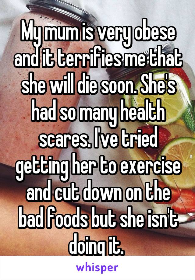 My mum is very obese and it terrifies me that she will die soon. She's had so many health scares. I've tried getting her to exercise and cut down on the bad foods but she isn't doing it. 