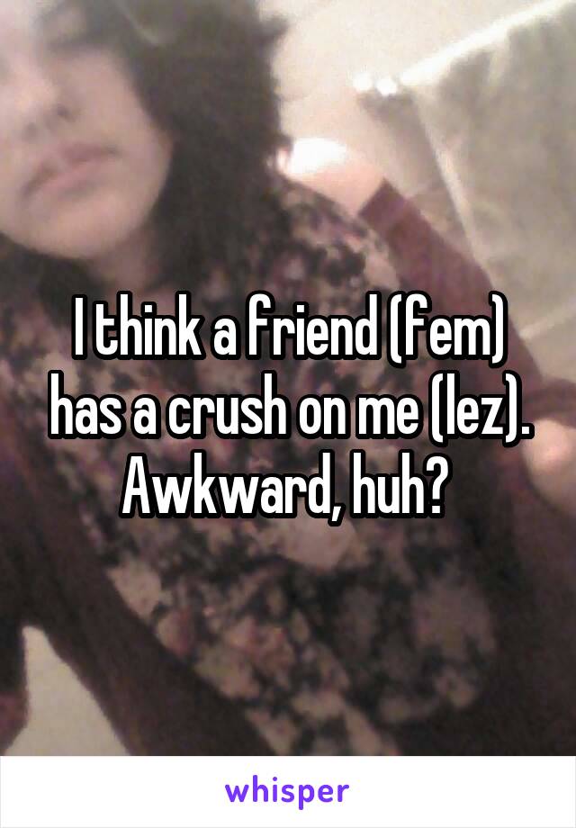 I think a friend (fem) has a crush on me (lez). Awkward, huh? 