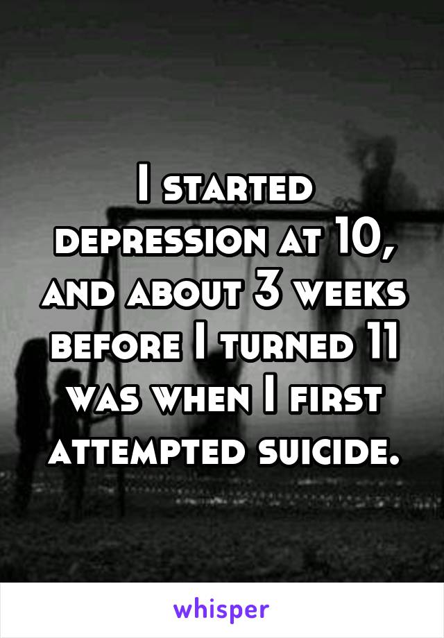 I started depression at 10, and about 3 weeks before I turned 11 was when I first attempted suicide.