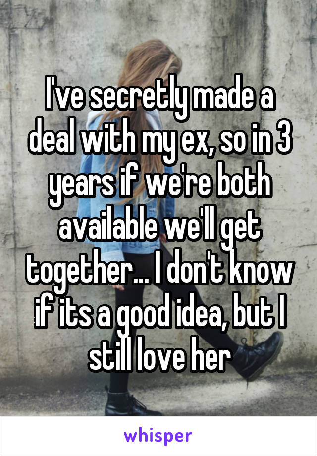 I've secretly made a deal with my ex, so in 3 years if we're both available we'll get together... I don't know if its a good idea, but I still love her