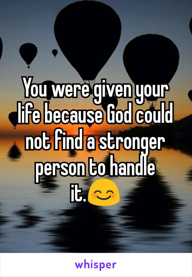 You were given your life because God could not find a stronger person to handle it.😊