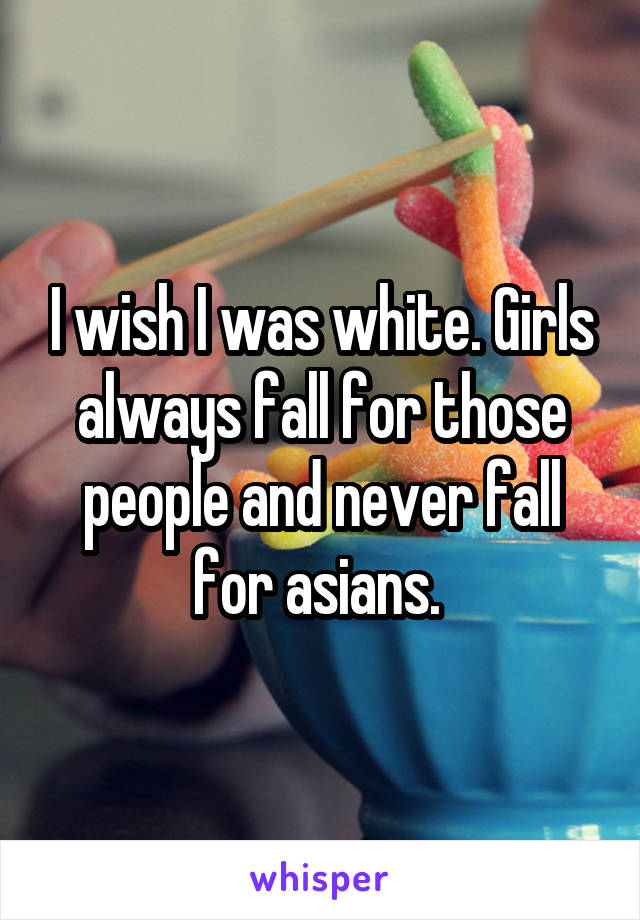 I wish I was white. Girls always fall for those people and never fall for asians. 