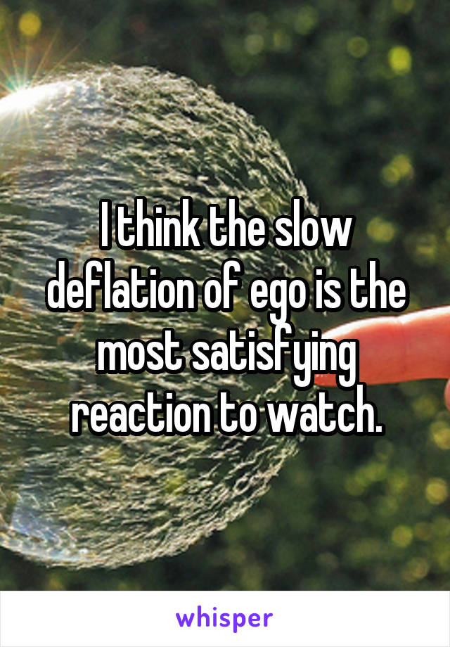 I think the slow deflation of ego is the most satisfying reaction to watch.