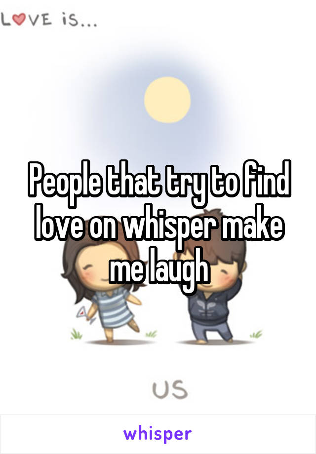 People that try to find love on whisper make me laugh