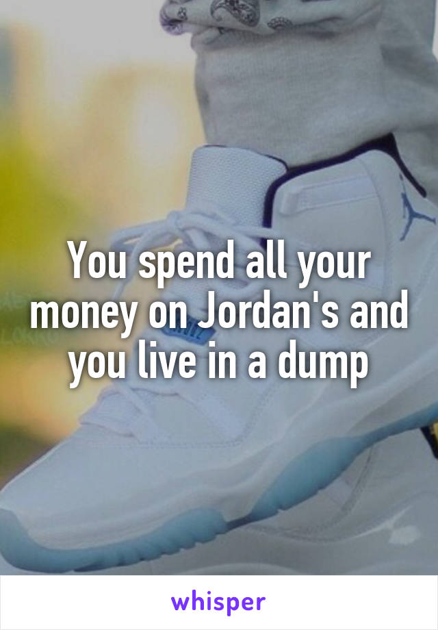 You spend all your money on Jordan's and you live in a dump