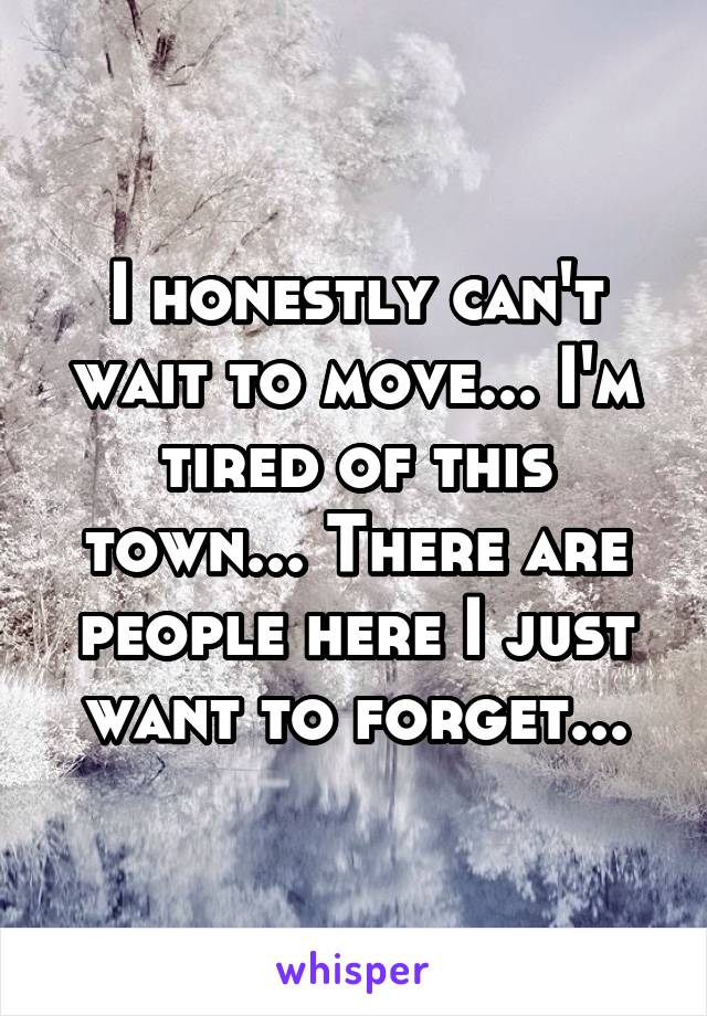 I honestly can't wait to move... I'm tired of this town... There are people here I just want to forget...