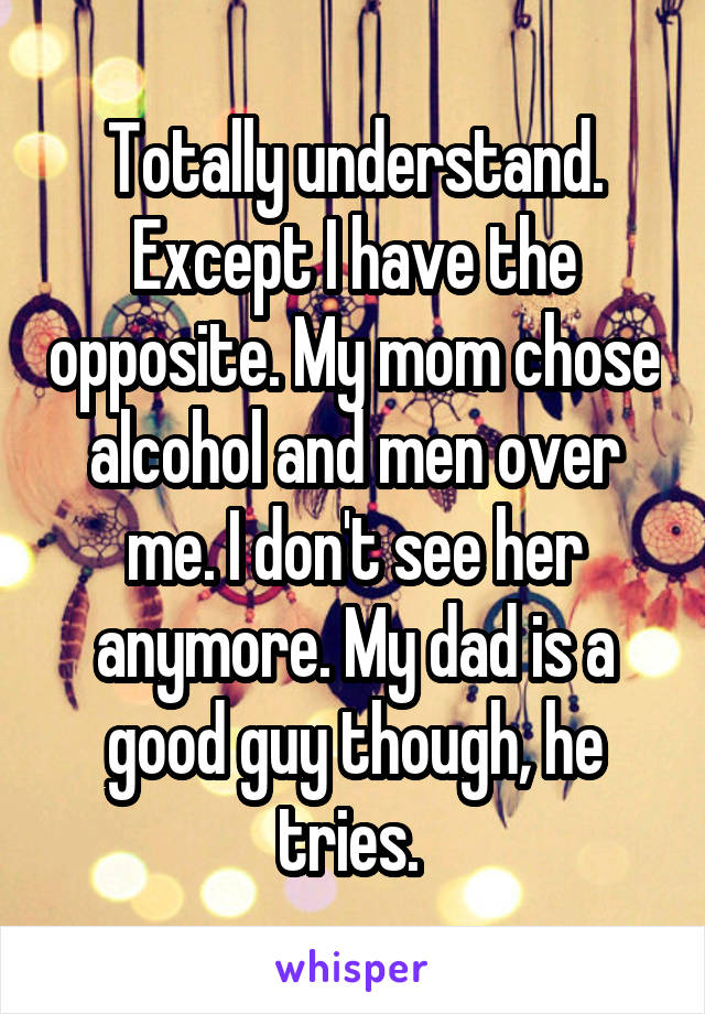 Totally understand. Except I have the opposite. My mom chose alcohol and men over me. I don't see her anymore. My dad is a good guy though, he tries. 
