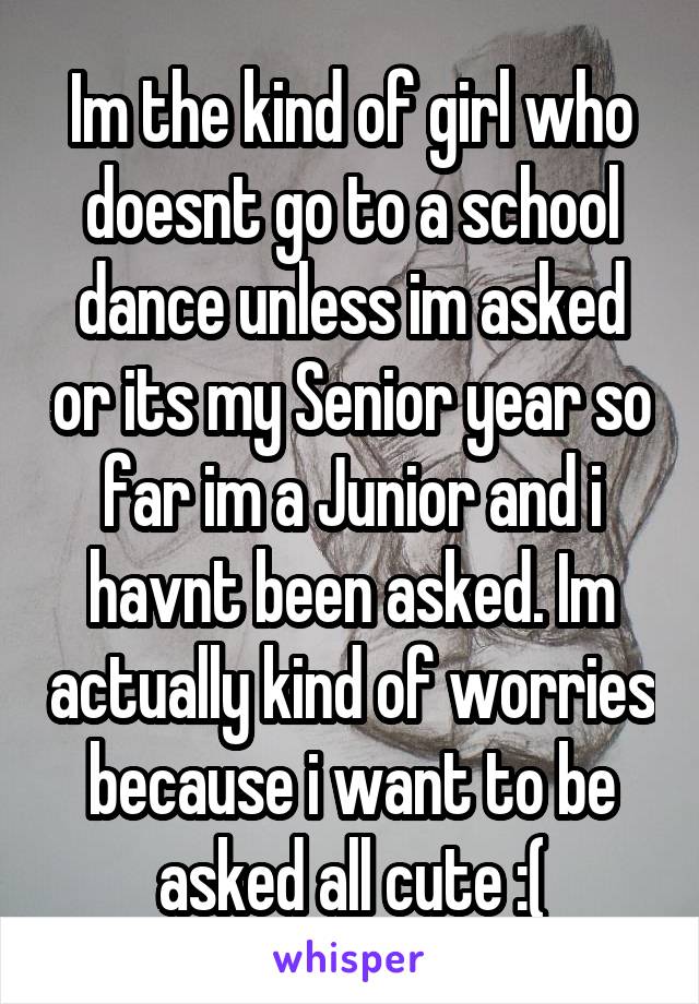 Im the kind of girl who doesnt go to a school dance unless im asked or its my Senior year so far im a Junior and i havnt been asked. Im actually kind of worries because i want to be asked all cute :(