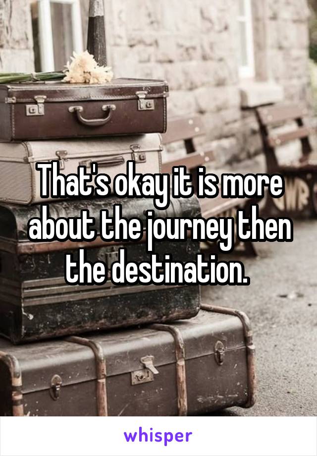 That's okay it is more about the journey then the destination. 