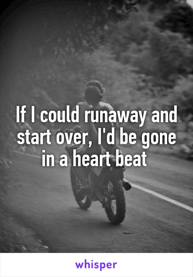 If I could runaway and start over, I'd be gone in a heart beat 