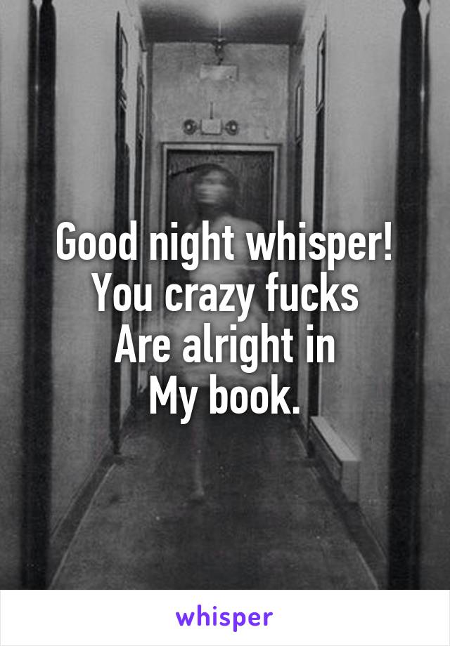 Good night whisper!
You crazy fucks
Are alright in
My book.