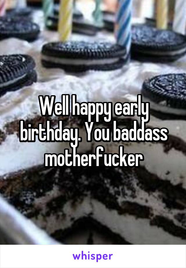Well happy early birthday. You baddass motherfucker