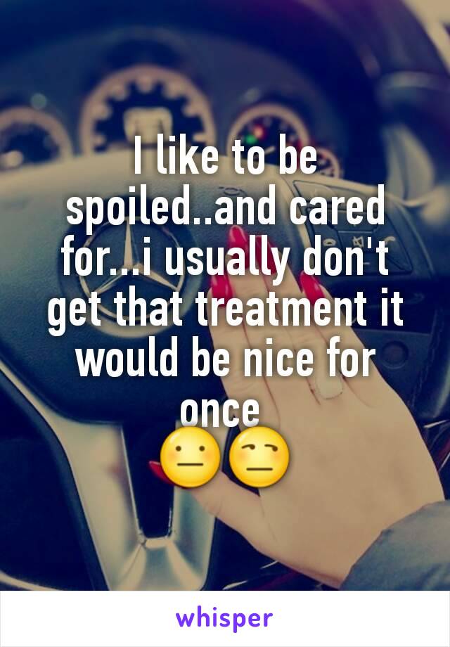 I like to be spoiled..and cared for...i usually don't get that treatment it would be nice for once 
😐😒