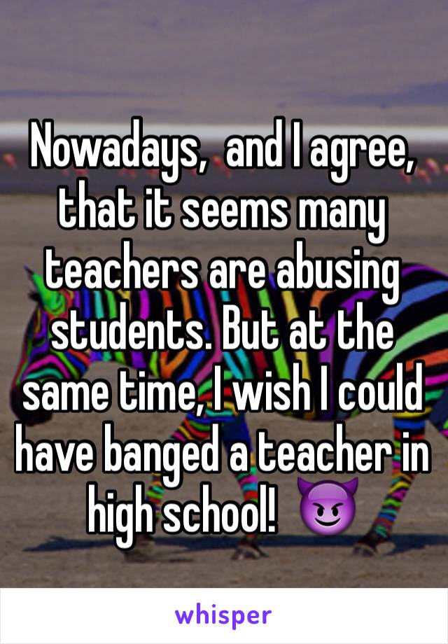 Nowadays,  and I agree,  that it seems many teachers are abusing students. But at the same time, I wish I could have banged a teacher in high school!  😈