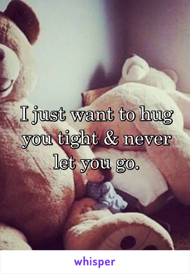 I just want to hug you tight & never let you go.