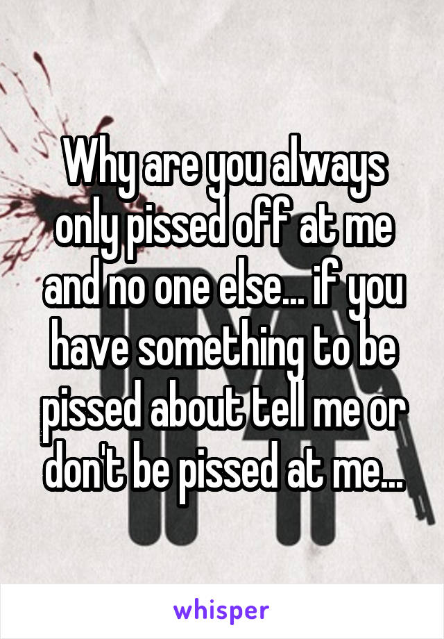 Why are you always only pissed off at me and no one else... if you have something to be pissed about tell me or don't be pissed at me...