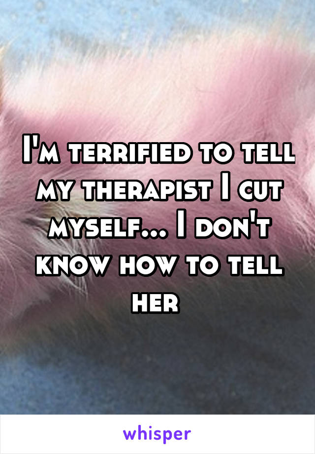 I'm terrified to tell my therapist I cut myself... I don't know how to tell her 
