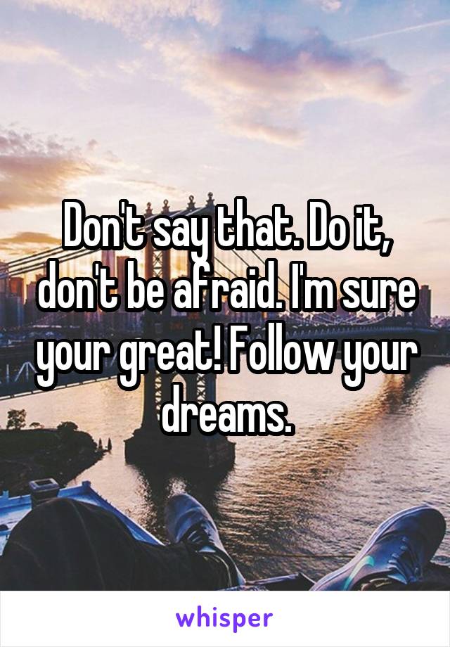 Don't say that. Do it, don't be afraid. I'm sure your great! Follow your dreams.