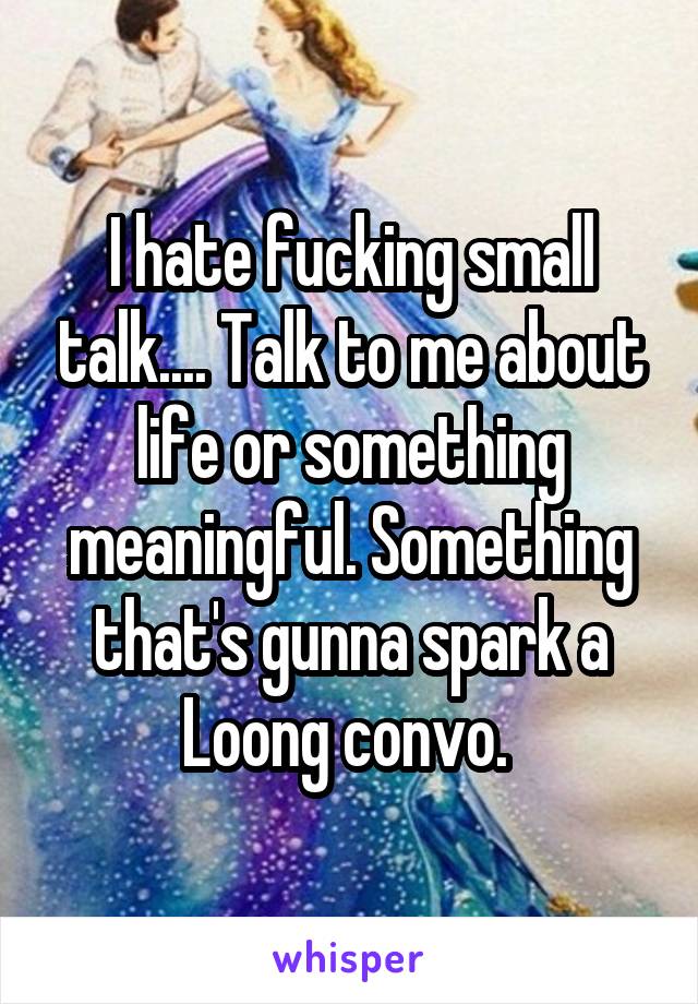 I hate fucking small talk.... Talk to me about life or something meaningful. Something that's gunna spark a Loong convo. 