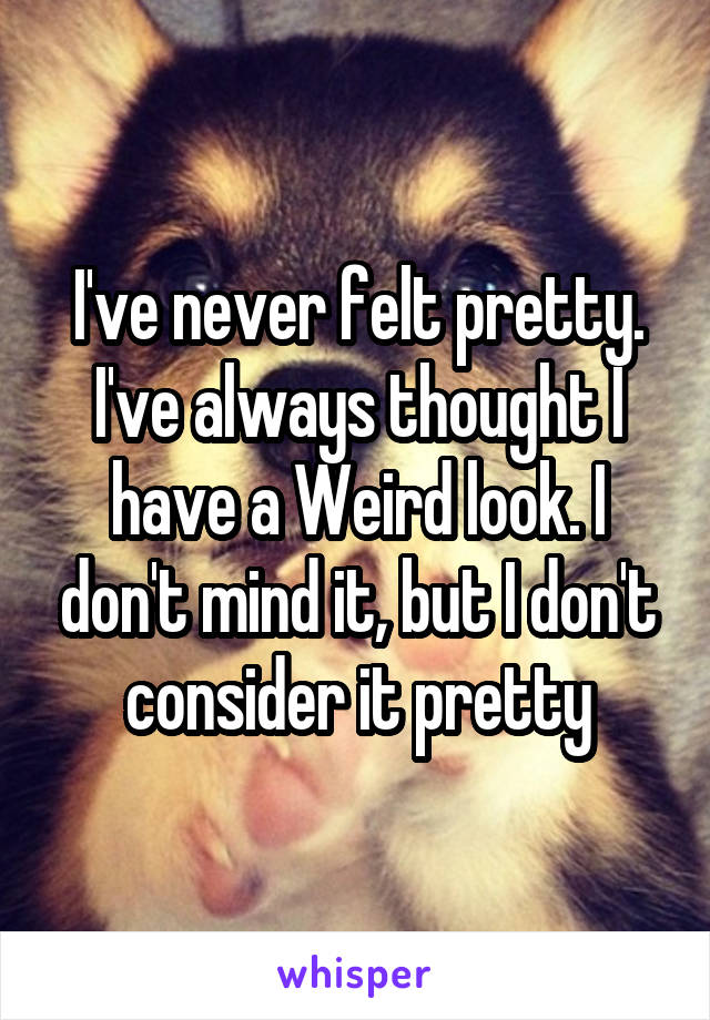 I've never felt pretty. I've always thought I have a Weird look. I don't mind it, but I don't consider it pretty