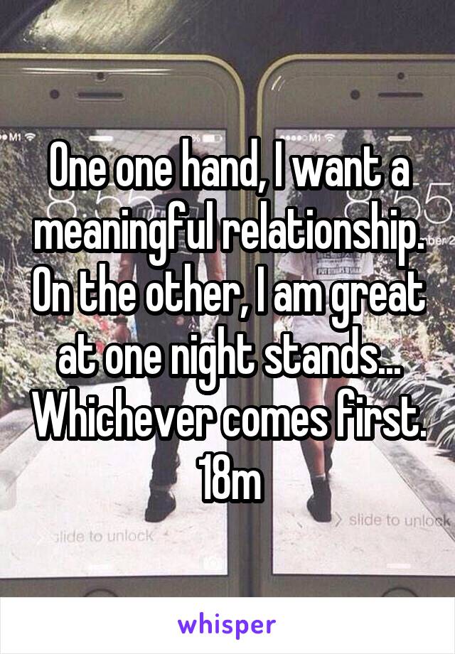 One one hand, I want a meaningful relationship. On the other, I am great at one night stands... Whichever comes first. 18m