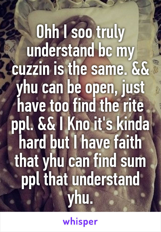 Ohh I soo truly understand bc my cuzzin is the same. && yhu can be open, just have too find the rite ppl. && I Kno it's kinda hard but I have faith that yhu can find sum ppl that understand yhu.