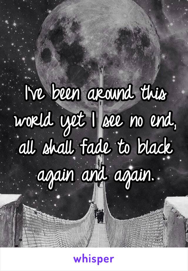 I've been around this world yet I see no end, all shall fade to black again and again.