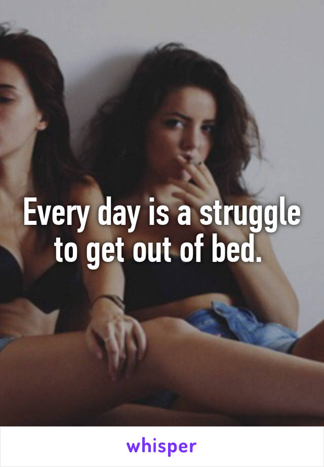 Every day is a struggle to get out of bed. 