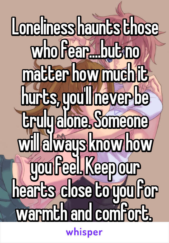Loneliness haunts those who fear....but no matter how much it hurts, you'll never be truly alone. Someone will always know how you feel. Keep our hearts  close to you for warmth and comfort. 