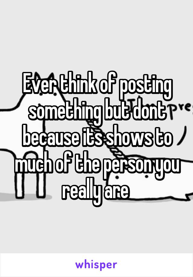 Ever think of posting something but dont because its shows to much of the person you really are 
