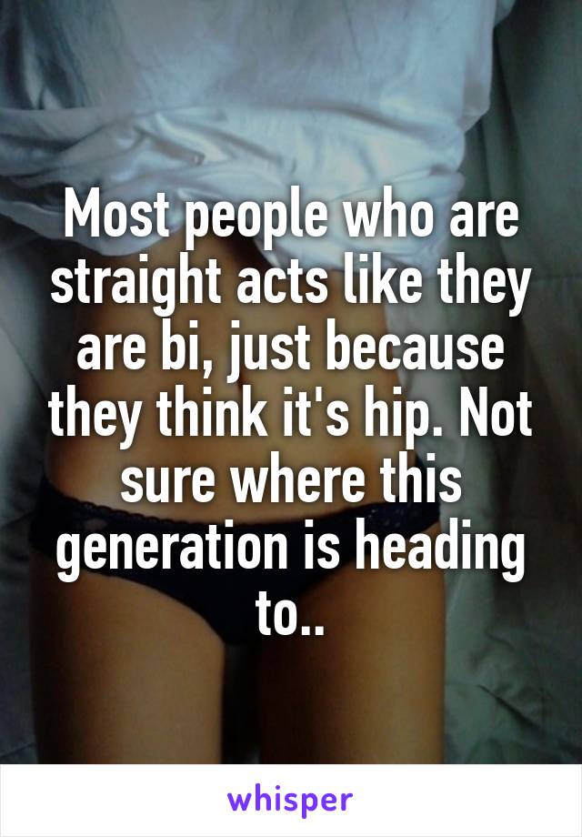 Most people who are straight acts like they are bi, just because they think it's hip. Not sure where this generation is heading to..