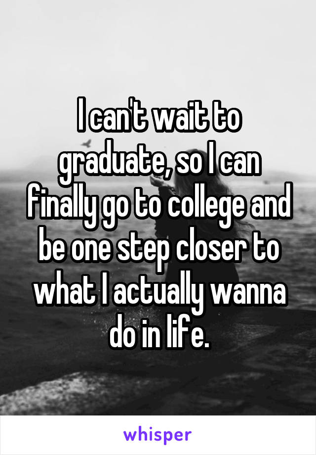 I can't wait to graduate, so I can finally go to college and be one step closer to what I actually wanna do in life.