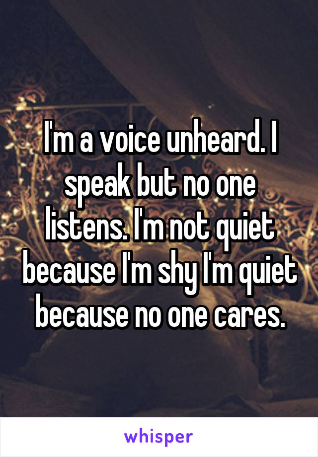 I'm a voice unheard. I speak but no one listens. I'm not quiet because I'm shy I'm quiet because no one cares.